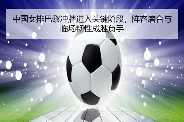 中国女排巴黎冲牌进入关键阶段，阵容磨合与临场韧性成胜负手